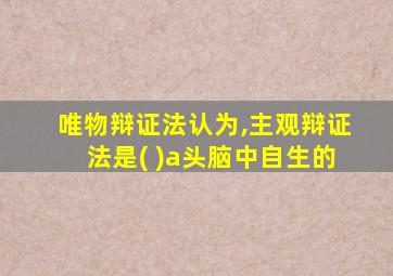 唯物辩证法认为,主观辩证法是( )a头脑中自生的